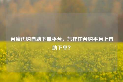 台湾代购自助下单平台，怎样在台购平台上自助下单？